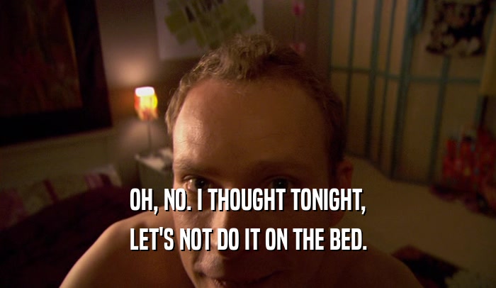 OH, NO. I THOUGHT TONIGHT, LET'S NOT DO IT ON THE BED. 