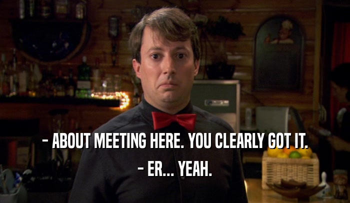 - ABOUT MEETING HERE. YOU CLEARLY GOT IT. - ER... YEAH. 