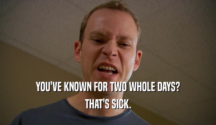 YOU'VE KNOWN FOR TWO WHOLE DAYS? THAT'S SICK. 