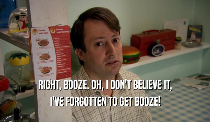 RIGHT, BOOZE. OH, I DON'T BELIEVE IT, I'VE FORGOTTEN TO GET BOOZE! 
