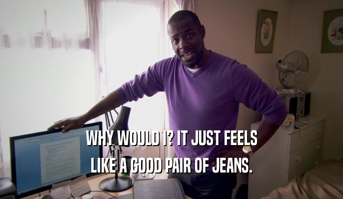 WHY WOULD I? IT JUST FEELS LIKE A GOOD PAIR OF JEANS. 