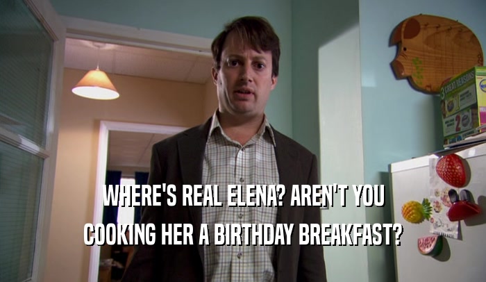 WHERE'S REAL ELENA? AREN'T YOU COOKING HER A BIRTHDAY BREAKFAST? 