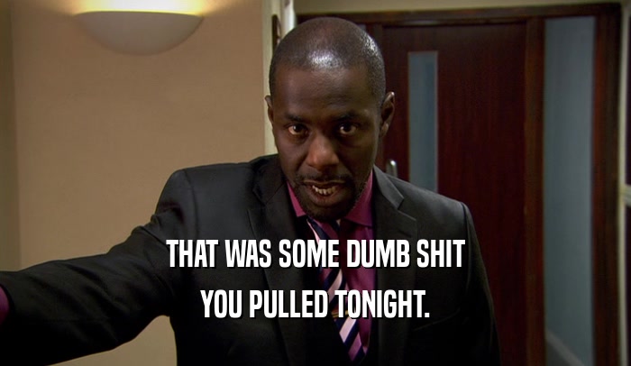 THAT WAS SOME DUMB SHIT YOU PULLED TONIGHT. 