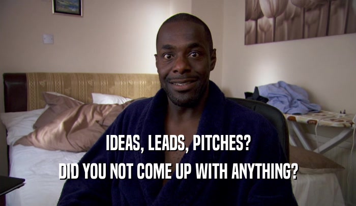 IDEAS, LEADS, PITCHES? DID YOU NOT COME UP WITH ANYTHING? 