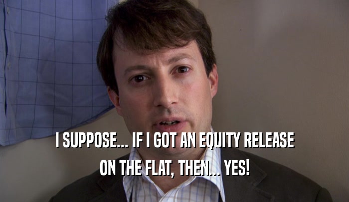 I SUPPOSE... IF I GOT AN EQUITY RELEASE
 ON THE FLAT, THEN... YES!
 
