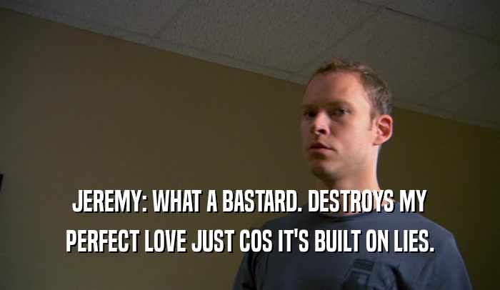 JEREMY: WHAT A BASTARD. DESTROYS MY
 PERFECT LOVE JUST COS IT'S BUILT ON LIES.
 