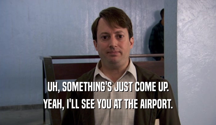 UH, SOMETHING'S JUST COME UP. YEAH, I'LL SEE YOU AT THE AIRPORT. 