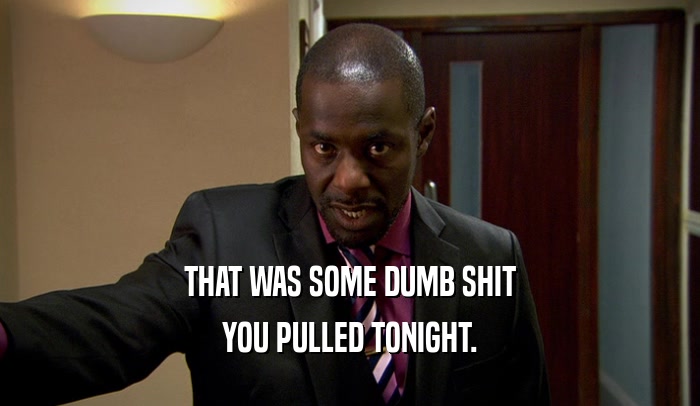 THAT WAS SOME DUMB SHIT YOU PULLED TONIGHT. 
