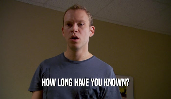 HOW LONG HAVE YOU KNOWN?  