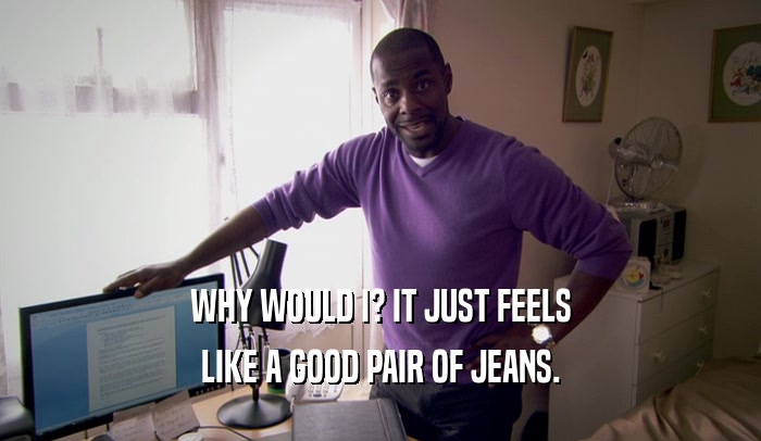 WHY WOULD I? IT JUST FEELS LIKE A GOOD PAIR OF JEANS. 