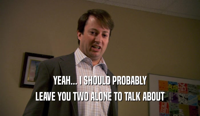 YEAH... I SHOULD PROBABLY LEAVE YOU TWO ALONE TO TALK ABOUT 