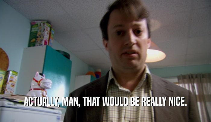 ACTUALLY, MAN, THAT WOULD BE REALLY NICE.  