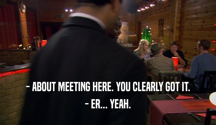 - ABOUT MEETING HERE. YOU CLEARLY GOT IT. - ER... YEAH. 