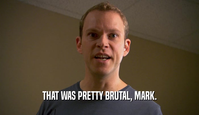 THAT WAS PRETTY BRUTAL, MARK.  