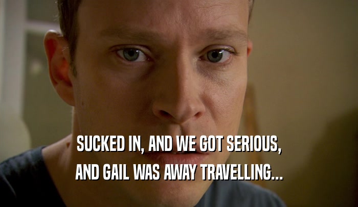 SUCKED IN, AND WE GOT SERIOUS, AND GAIL WAS AWAY TRAVELLING... 