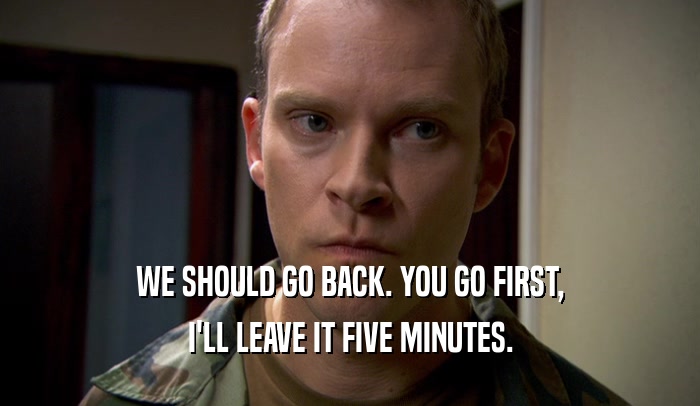 WE SHOULD GO BACK. YOU GO FIRST, I'LL LEAVE IT FIVE MINUTES. 