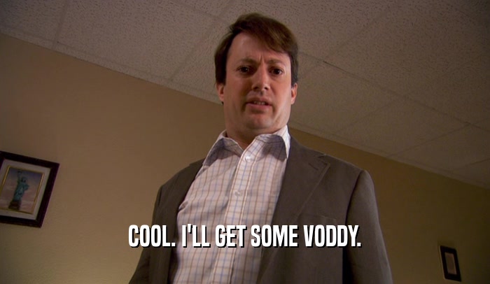 COOL. I'LL GET SOME VODDY.  