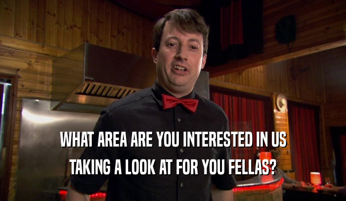 WHAT AREA ARE YOU INTERESTED IN US TAKING A LOOK AT FOR YOU FELLAS? 