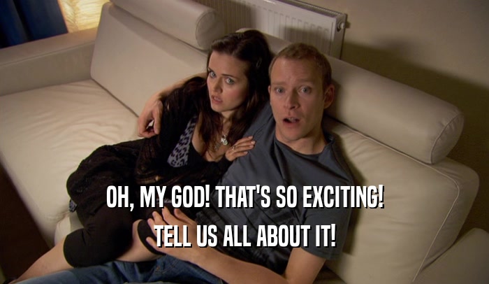 OH, MY GOD! THAT'S SO EXCITING! TELL US ALL ABOUT IT! 