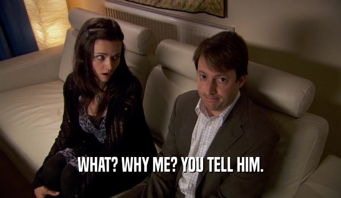 WHAT? WHY ME? YOU TELL HIM.  