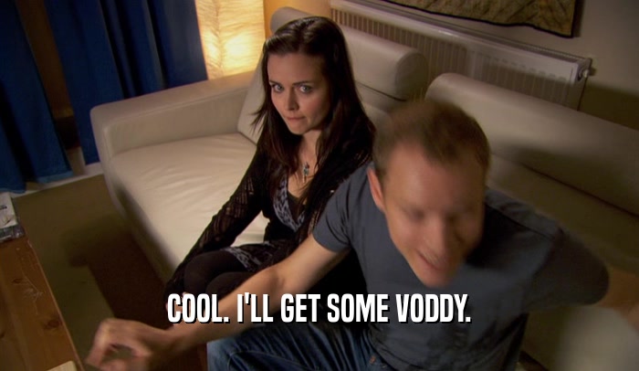 COOL. I'LL GET SOME VODDY.  