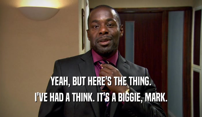 YEAH, BUT HERE'S THE THING. I'VE HAD A THINK. IT'S A BIGGIE, MARK. 