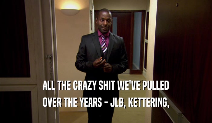 ALL THE CRAZY SHIT WE'VE PULLED OVER THE YEARS - JLB, KETTERING, 