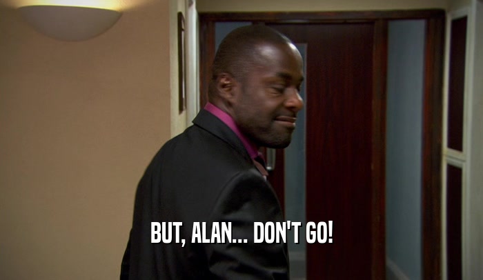 BUT, ALAN... DON'T GO!
  