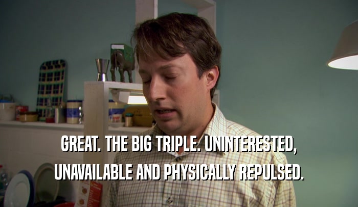 GREAT. THE BIG TRIPLE. UNINTERESTED, UNAVAILABLE AND PHYSICALLY REPULSED. 