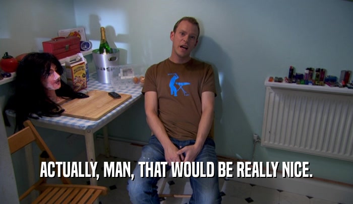 ACTUALLY, MAN, THAT WOULD BE REALLY NICE.  