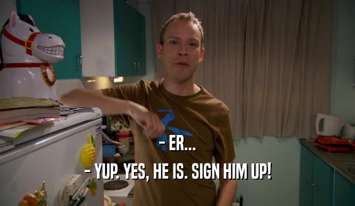 - ER... - YUP. YES, HE IS. SIGN HIM UP! 