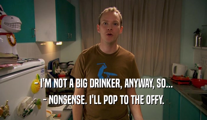 - I'M NOT A BIG DRINKER, ANYWAY, SO... - NONSENSE. I'LL POP TO THE OFFY. 
