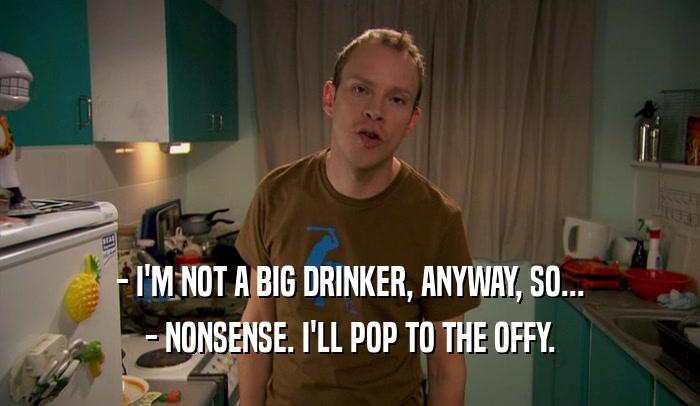 - I'M NOT A BIG DRINKER, ANYWAY, SO... - NONSENSE. I'LL POP TO THE OFFY. 
