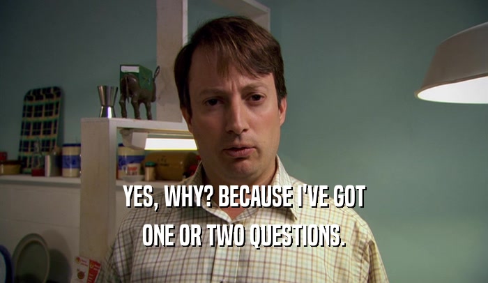 YES, WHY? BECAUSE I'VE GOT ONE OR TWO QUESTIONS. 
