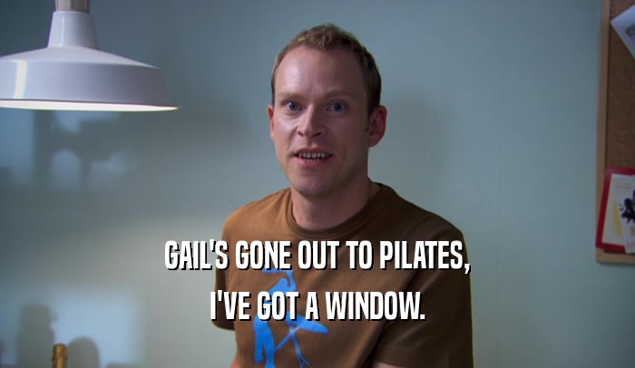 GAIL'S GONE OUT TO PILATES, I'VE GOT A WINDOW. 