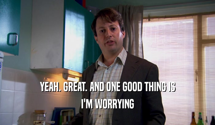YEAH. GREAT. AND ONE GOOD THING IS I'M WORRYING 