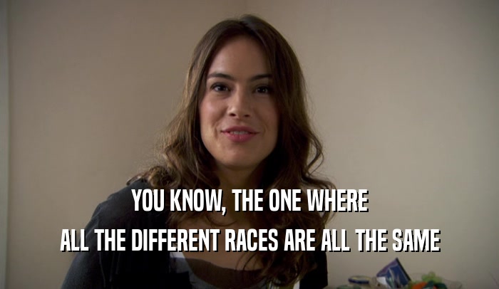 YOU KNOW, THE ONE WHERE ALL THE DIFFERENT RACES ARE ALL THE SAME 