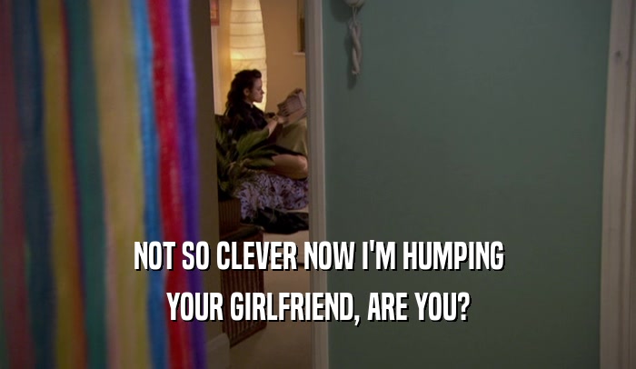 NOT SO CLEVER NOW I'M HUMPING YOUR GIRLFRIEND, ARE YOU? 
