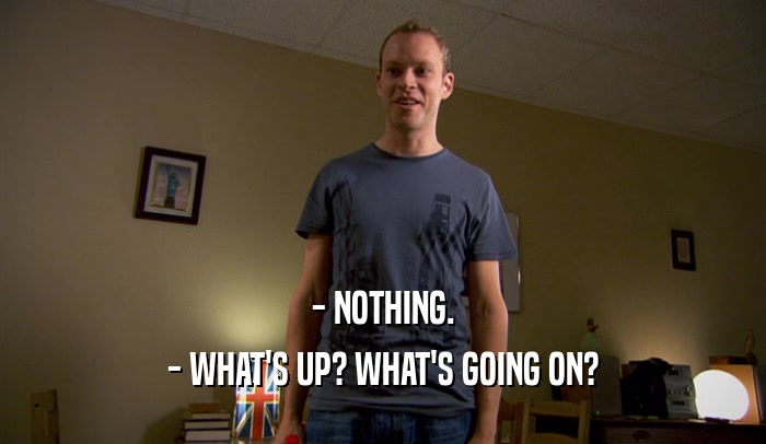 - NOTHING. - WHAT'S UP? WHAT'S GOING ON? 