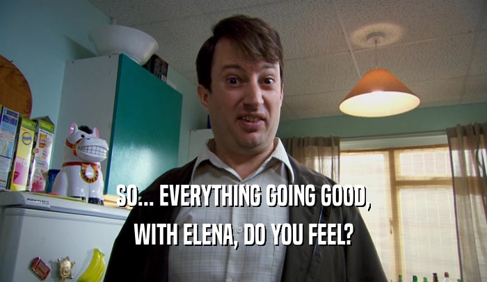 SO... EVERYTHING GOING GOOD,
 WITH ELENA, DO YOU FEEL?
 