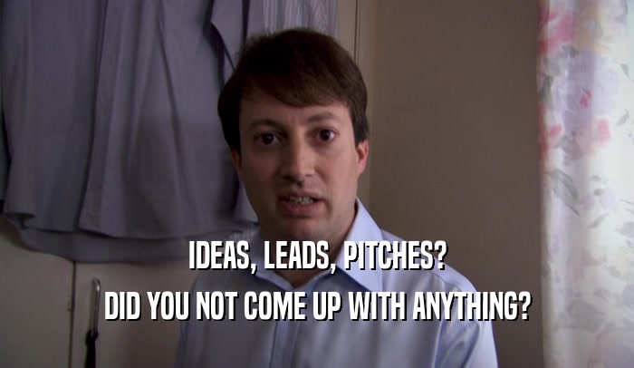 IDEAS, LEADS, PITCHES? DID YOU NOT COME UP WITH ANYTHING? 
