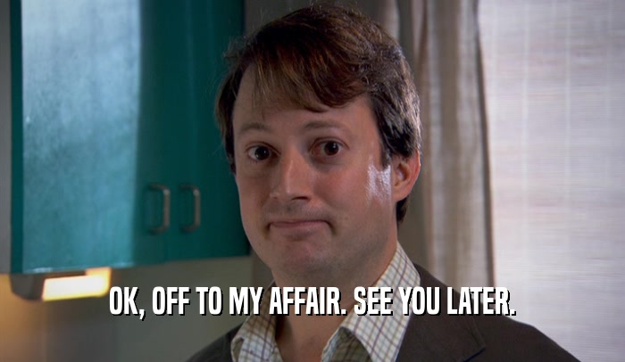 OK, OFF TO MY AFFAIR. SEE YOU LATER.  