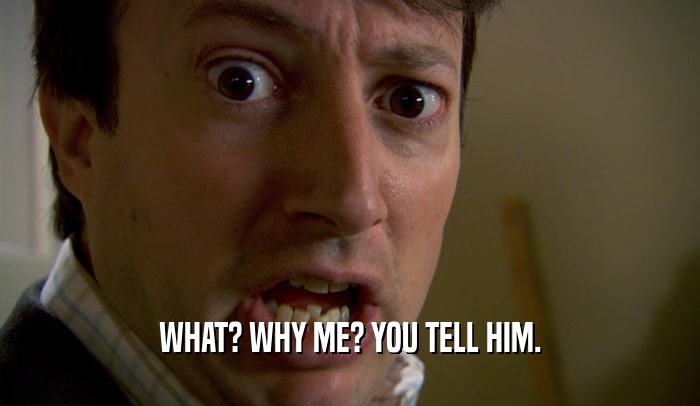 WHAT? WHY ME? YOU TELL HIM.  