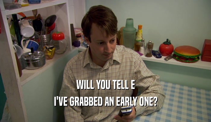 WILL YOU TELL E I'VE GRABBED AN EARLY ONE? 