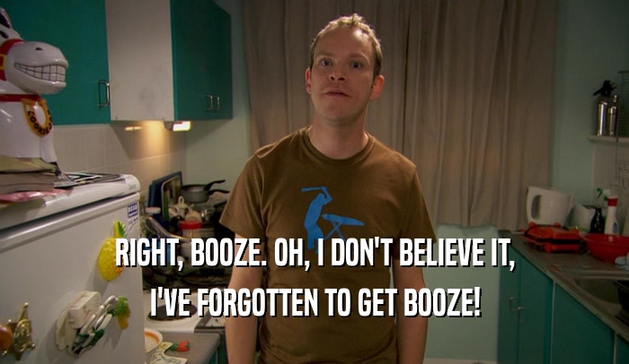 RIGHT, BOOZE. OH, I DON'T BELIEVE IT, I'VE FORGOTTEN TO GET BOOZE! 