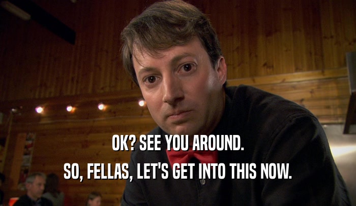 OK? SEE YOU AROUND. SO, FELLAS, LET'S GET INTO THIS NOW. 