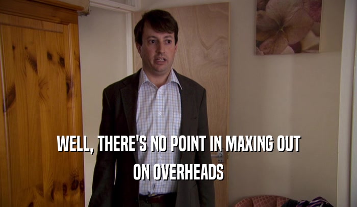WELL, THERE'S NO POINT IN MAXING OUT ON OVERHEADS 