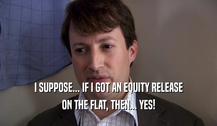 I SUPPOSE... IF I GOT AN EQUITY RELEASE
 ON THE FLAT, THEN... YES!
 