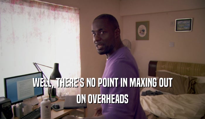 WELL, THERE'S NO POINT IN MAXING OUT ON OVERHEADS 