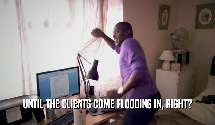UNTIL THE CLIENTS COME FLOODING IN, RIGHT?  